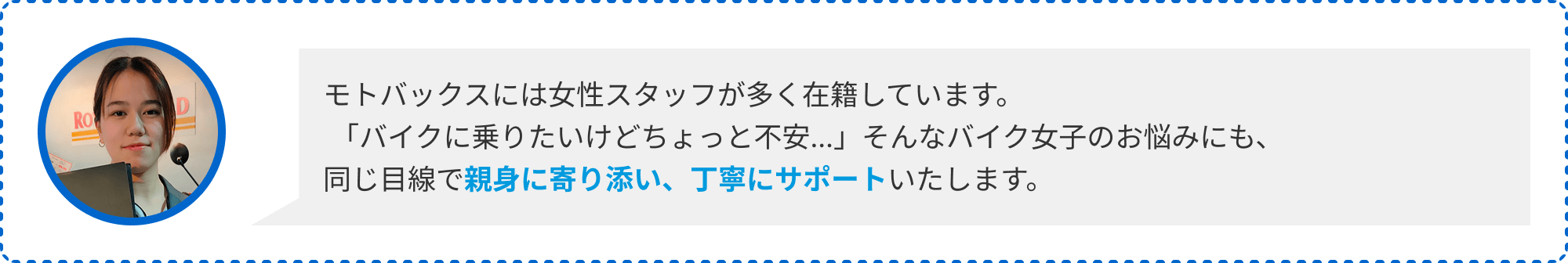 モトバックスには女性スタッフが多く在籍しています。「バイクに乗りたいけどちょっと不安…」そんなバイク女子のお悩みにも、同じ目線で親身に寄り添い、丁寧にサポートいたします。